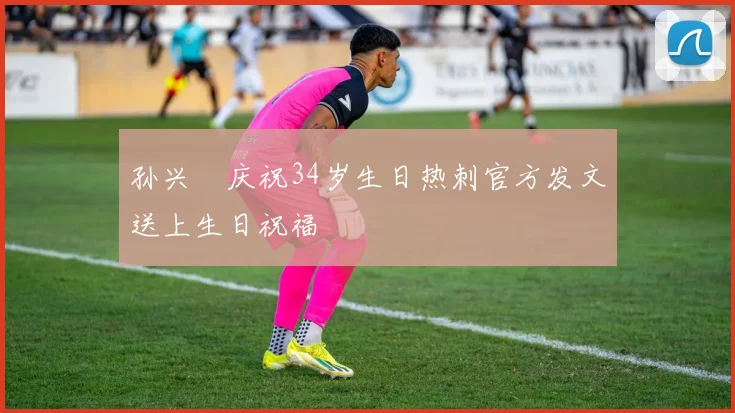 孙兴慜庆祝34岁生日热刺官方发文送上生日祝福