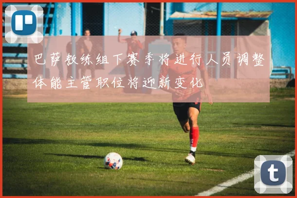 巴萨教练组下赛季将进行人员调整体能主管职位将迎新变化