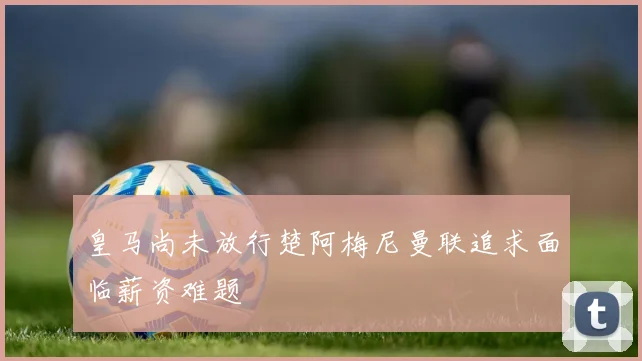 皇马尚未放行楚阿梅尼曼联追求面临薪资难题