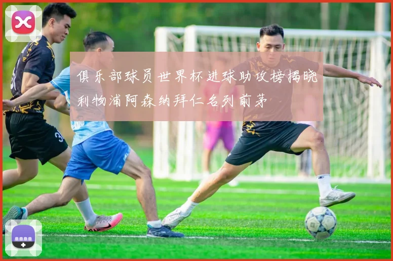 俱乐部球员世界杯进球助攻榜揭晓利物浦阿森纳拜仁名列前茅