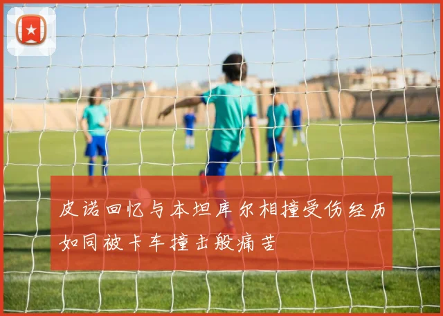 皮诺回忆与本坦库尔相撞受伤经历如同被卡车撞击般痛苦