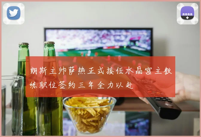 朗斯主帅萨热正式接任水晶宫主教练职位签约三年全力以赴