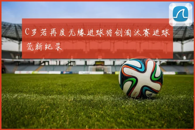 C罗若再度无缘进球将创淘汰赛进球荒新纪录