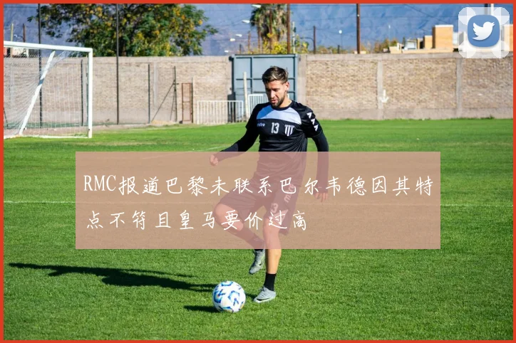 RMC报道巴黎未联系巴尔韦德因其特点不符且皇马要价过高