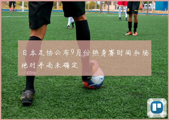日本足协公布9月份热身赛时间和场地对手尚未确定