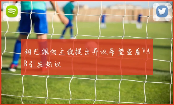 姆巴佩向主裁提出异议希望查看VAR引发热议