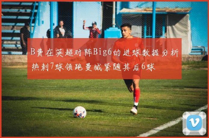 B费在英超对阵Big6的进球数据分析热刺7球领跑曼城紧随其后6球