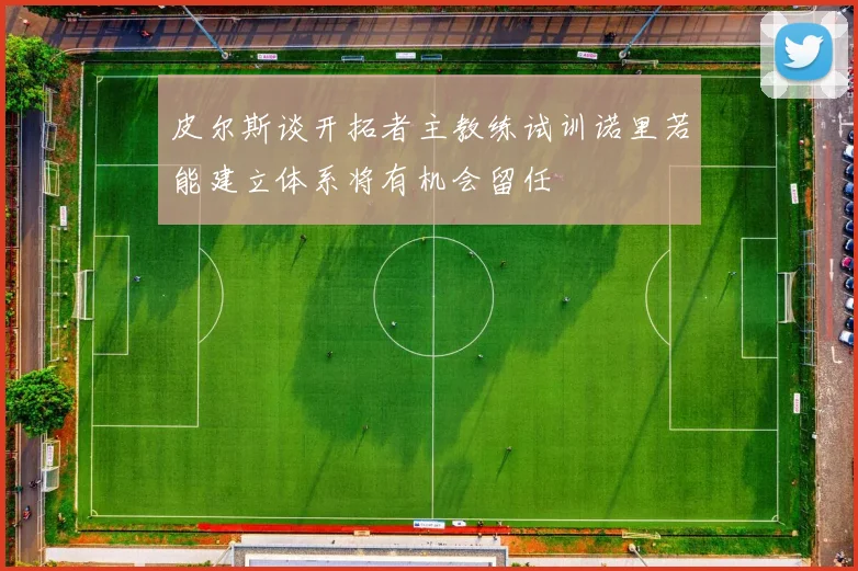 皮尔斯谈开拓者主教练试训诺里若能建立体系将有机会留任
