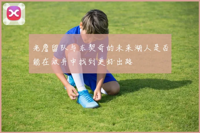 老詹留队与东契奇的未来湖人是否能在放弃中找到更好出路