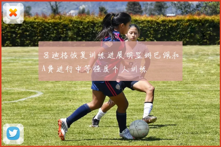 吕迪格恢复训练进展明显姆巴佩和A费进行中等强度个人训练