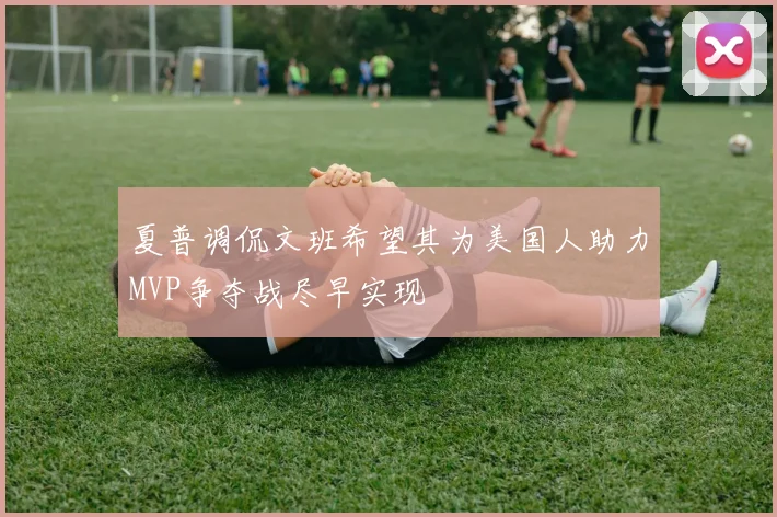夏普调侃文班希望其为美国人助力MVP争夺战尽早实现