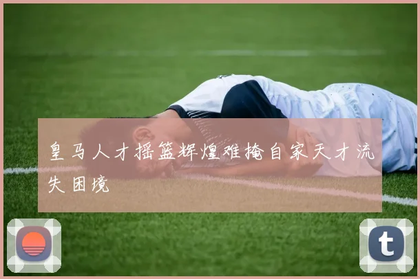 皇马人才摇篮辉煌难掩自家天才流失困境