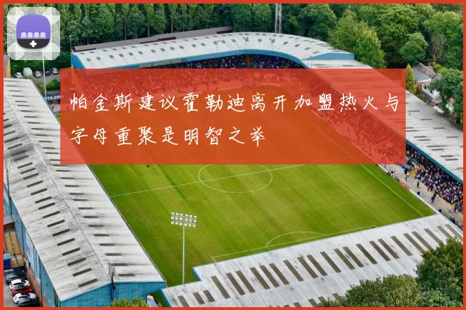 帕金斯建议霍勒迪离开加盟热火与字母重聚是明智之举