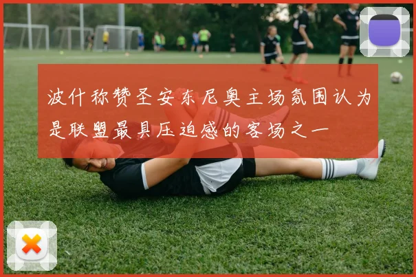 波什称赞圣安东尼奥主场氛围认为是联盟最具压迫感的客场之一