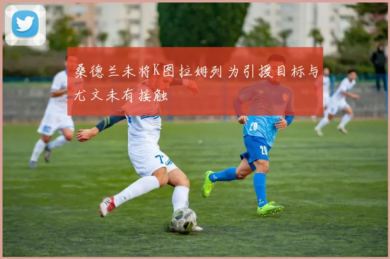 桑德兰未将K图拉姆列为引援目标与尤文未有接触