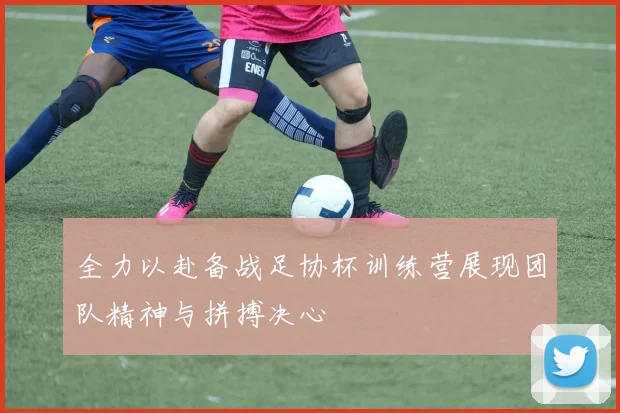 全力以赴备战足协杯训练营展现团队精神与拼搏决心
