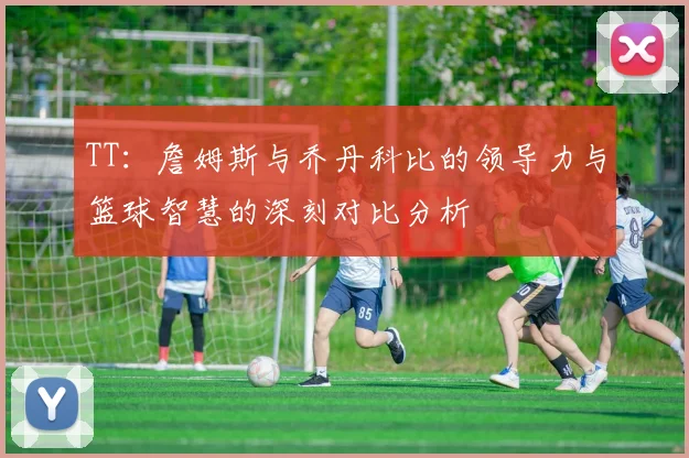 TT：詹姆斯与乔丹科比的领导力与篮球智慧的深刻对比分析