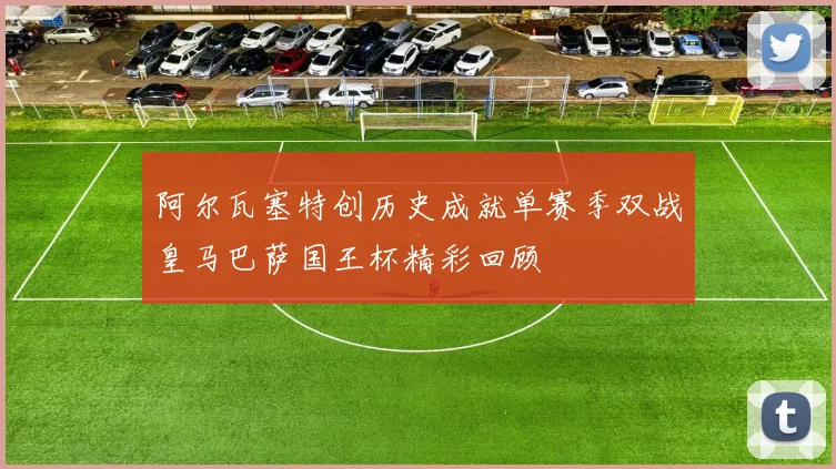 阿尔瓦塞特创历史成就单赛季双战皇马巴萨国王杯精彩回顾