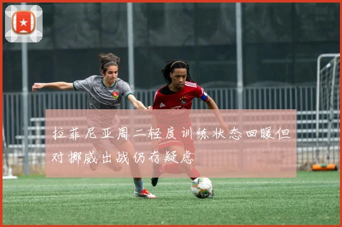 拉菲尼亚周二轻度训练状态回暖但对挪威出战仍存疑虑
