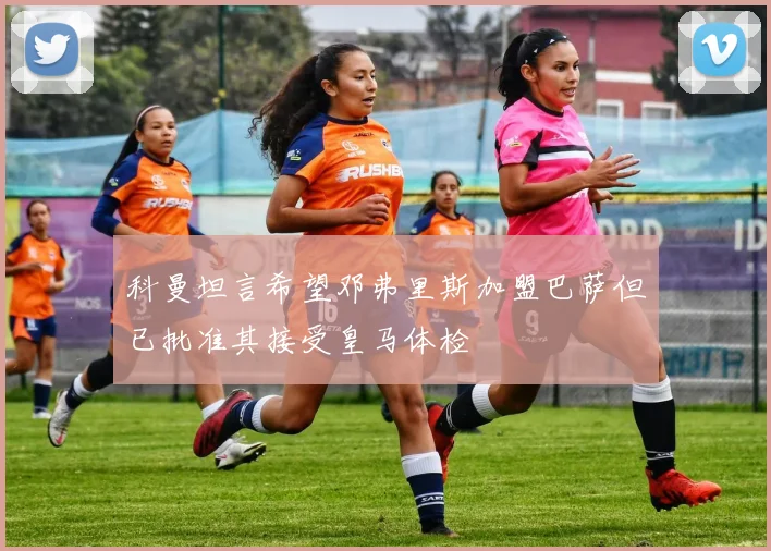 科曼坦言希望邓弗里斯加盟巴萨但已批准其接受皇马体检