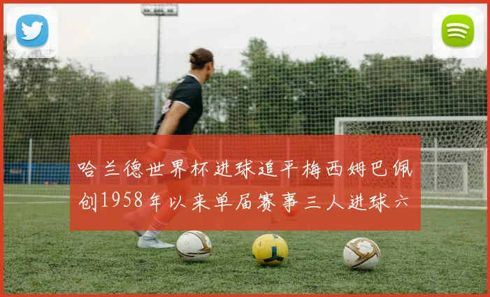 哈兰德世界杯进球追平梅西姆巴佩创1958年以来单届赛事三人进球六次新纪录