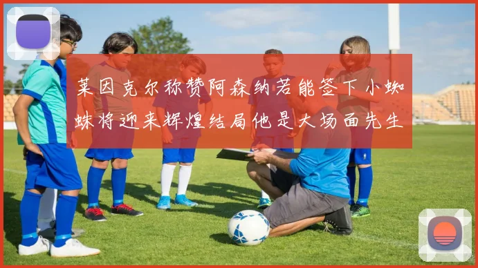 莱因克尔称赞阿森纳若能签下小蜘蛛将迎来辉煌结局他是大场面先生的最佳人选