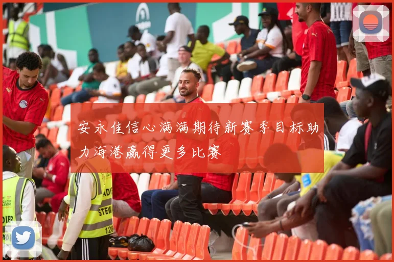 安永佳信心满满期待新赛季目标助力海港赢得更多比赛