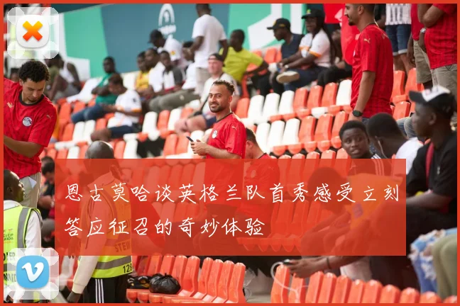 恩古莫哈谈英格兰队首秀感受立刻答应征召的奇妙体验