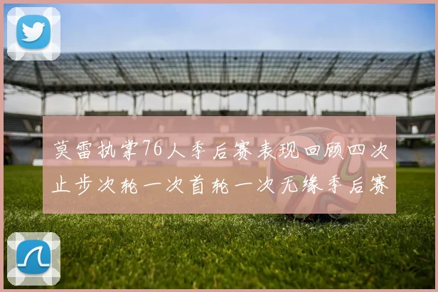 莫雷执掌76人季后赛表现回顾四次止步次轮一次首轮一次无缘季后赛