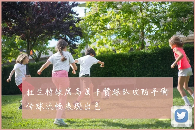 杜兰特缺席乌度卡赞球队攻防平衡传球流畅表现出色