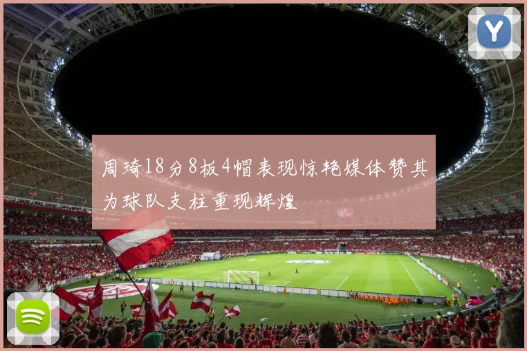周琦18分8板4帽表现惊艳媒体赞其为球队支柱重现辉煌