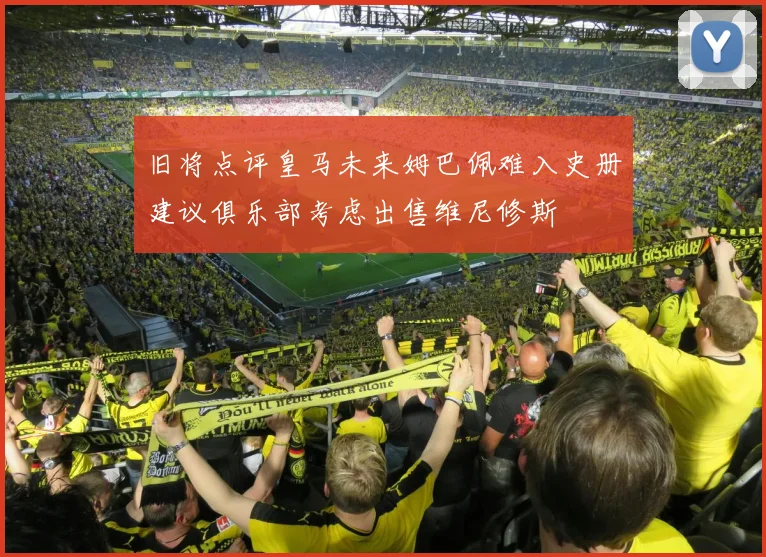 旧将点评皇马未来姆巴佩难入史册建议俱乐部考虑出售维尼修斯