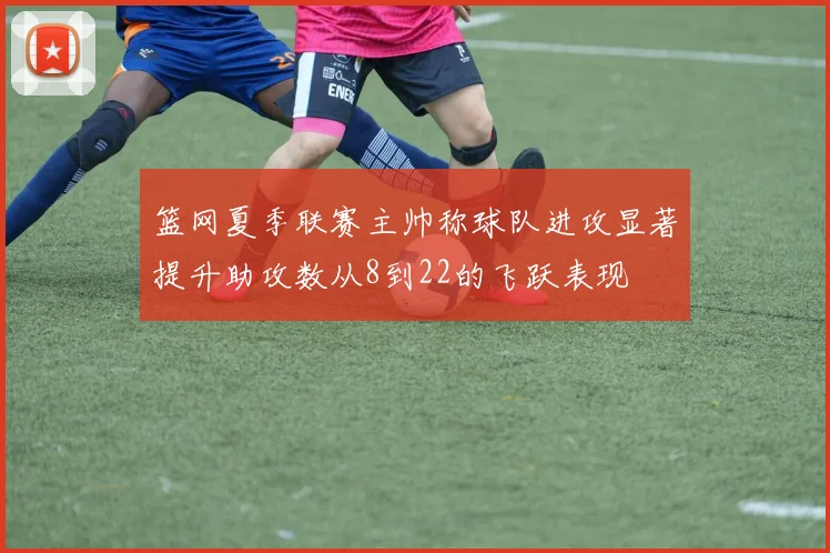 篮网夏季联赛主帅称球队进攻显著提升助攻数从8到22的飞跃表现